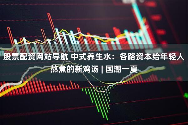 股票配资网站导航 中式养生水：各路资本给年轻人熬煮的新鸡汤 | 国潮一夏