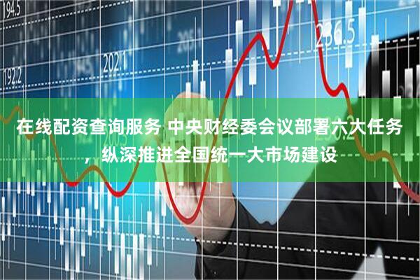 在线配资查询服务 中央财经委会议部署六大任务，纵深推进全国统一大市场建设