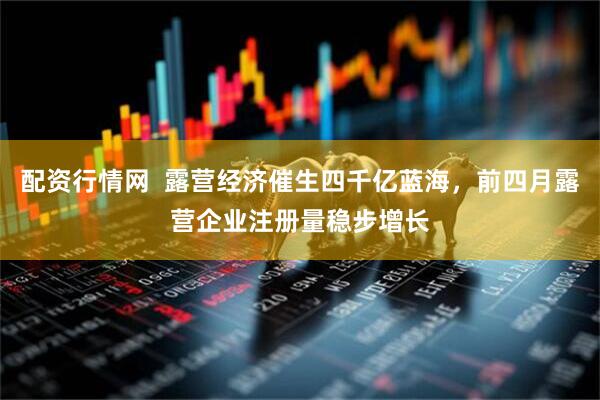 配资行情网  露营经济催生四千亿蓝海，前四月露营企业注册量稳步增长