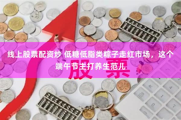 线上股票配资炒 低糖低脂类粽子走红市场，这个端午节主打养生范儿
