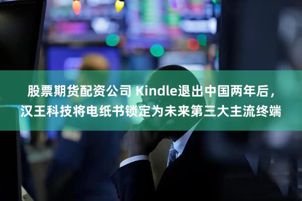 股票期货配资公司 Kindle退出中国两年后，汉王科技将电纸书锁定为未来第三大主流终端