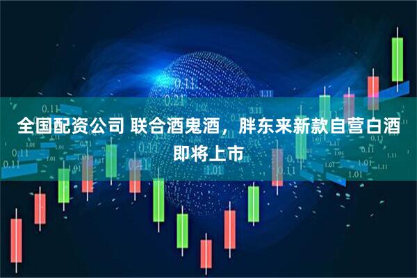 全国配资公司 联合酒鬼酒，胖东来新款自营白酒即将上市