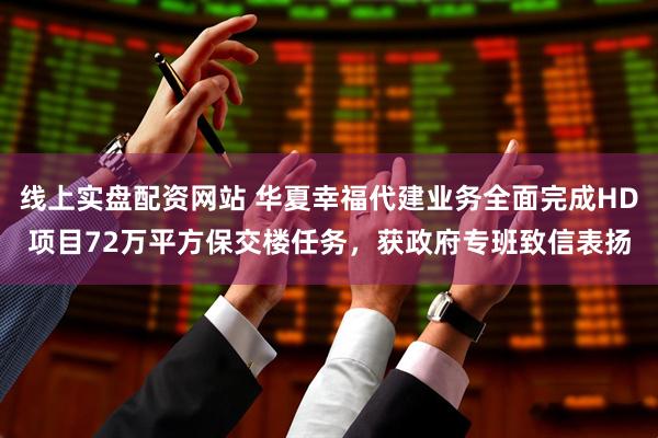 线上实盘配资网站 华夏幸福代建业务全面完成HD项目72万平方保交楼任务，获政府专班致信表扬