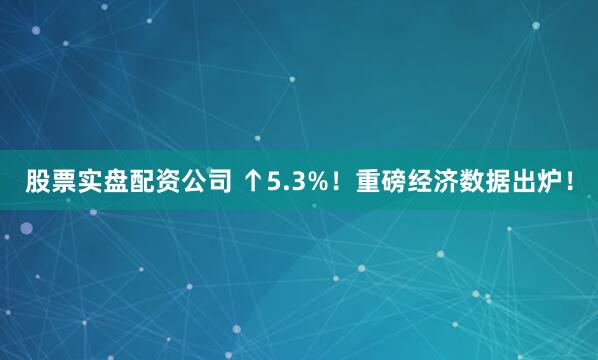 股票实盘配资公司 ↑5.3%！重磅经济数据出炉！