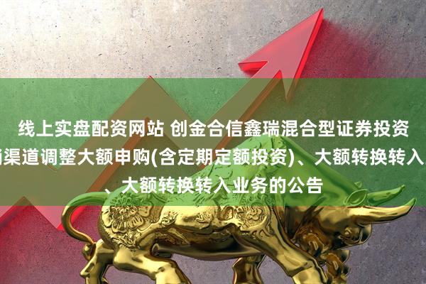 线上实盘配资网站 创金合信鑫瑞混合型证券投资基金在直销渠道调整大额申购(含定期定额投资)、大额转换转入业务的公告