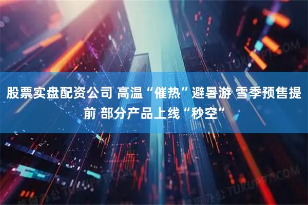 股票实盘配资公司 高温“催热”避暑游 雪季预售提前 部分产品上线“秒空”