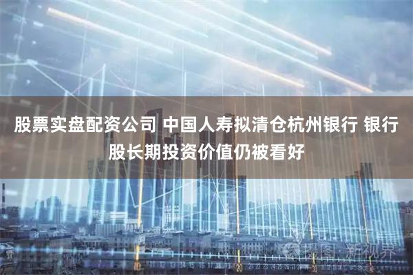 股票实盘配资公司 中国人寿拟清仓杭州银行 银行股长期投资价值仍被看好