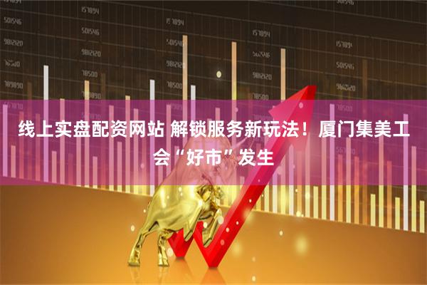 线上实盘配资网站 解锁服务新玩法！厦门集美工会“好市”发生