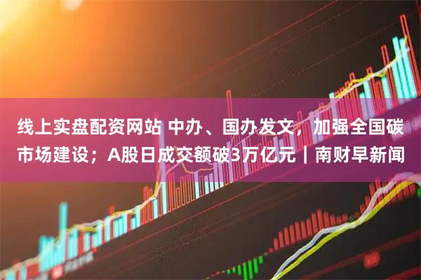 线上实盘配资网站 中办、国办发文，加强全国碳市场建设；A股日成交额破3万亿元｜南财早新闻