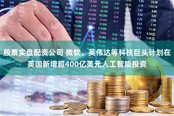 股票实盘配资公司 微软、英伟达等科技巨头计划在英国新增超400亿美元人工智能投资