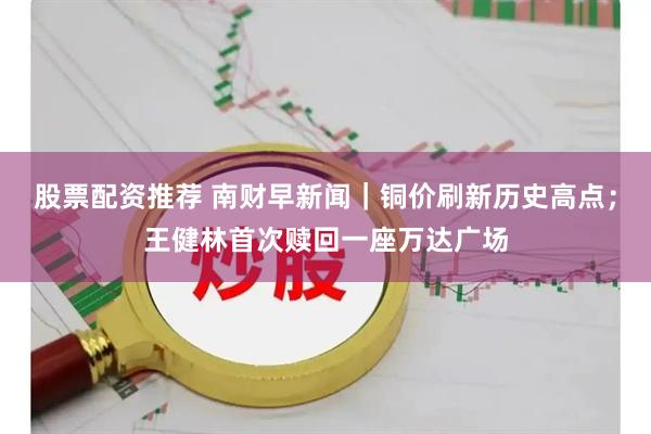 股票配资推荐 南财早新闻｜铜价刷新历史高点；王健林首次赎回一座万达广场