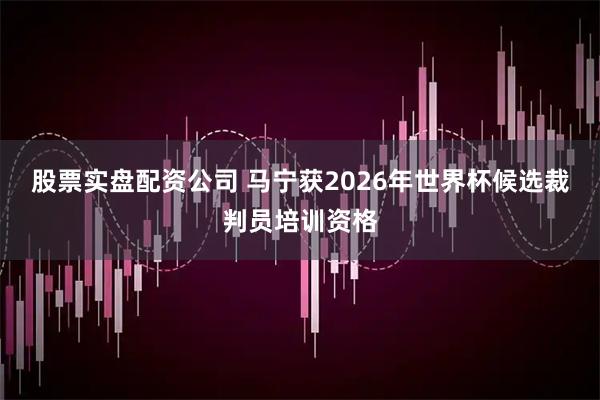 股票实盘配资公司 马宁获2026年世界杯候选裁判员培训资格
