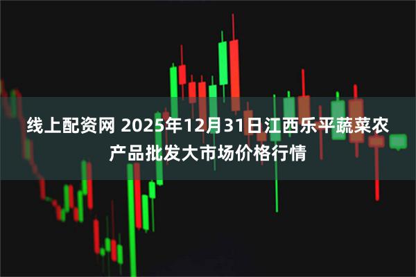 线上配资网 2025年12月31日江西乐平蔬菜农产品批发大市场价格行情