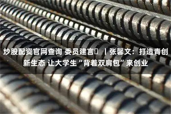炒股配资官网查询 委员建言⑬丨张馨文：打造青创新生态 让大学生“背着双肩包”来创业