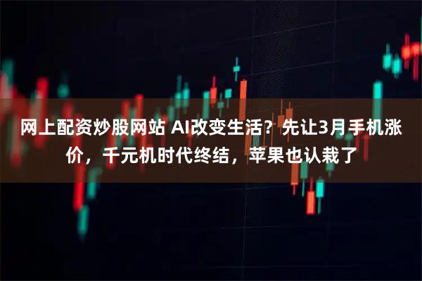网上配资炒股网站 AI改变生活？先让3月手机涨价，千元机时代终结，苹果也认栽了