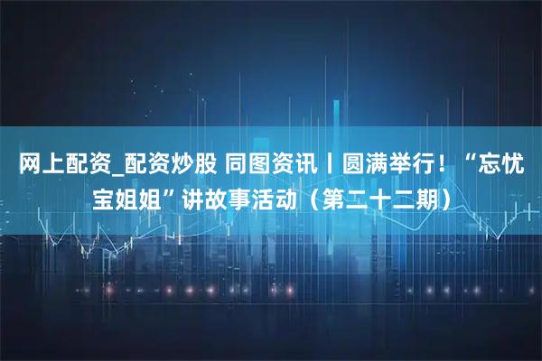 网上配资_配资炒股 同图资讯丨圆满举行！“忘忧宝姐姐”讲故事活动（第二十二期）
