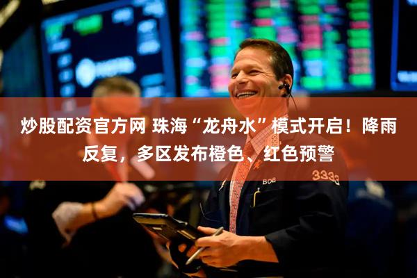炒股配资官方网 珠海“龙舟水”模式开启！降雨反复，多区发布橙色、红色预警
