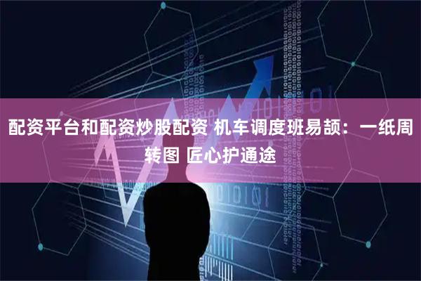 配资平台和配资炒股配资 机车调度班易颉：一纸周转图 匠心护通途