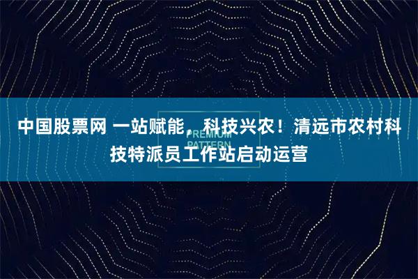 中国股票网 一站赋能，科技兴农！清远市农村科技特派员工作站启动运营