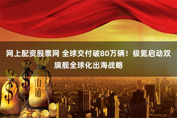 网上配资股票网 全球交付破80万辆！极氪启动双旗舰全球化出海战略