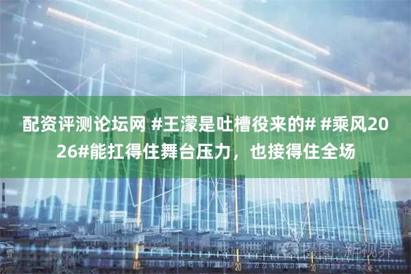 配资评测论坛网 #王濛是吐槽役来的# #乘风2026#能扛得住舞台压力，也接得住全场