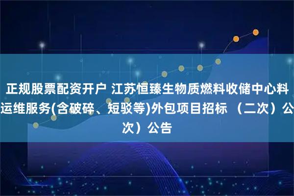正规股票配资开户 江苏恒臻生物质燃料收储中心料场运维服务(含破碎、短驳等)外包项目招标 （二次）公告